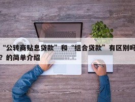“公转商贴息贷款”和“组合贷款”有区别吗？的简单介绍