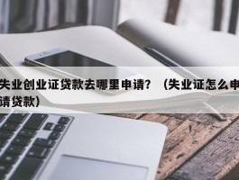 失业创业证贷款去哪里申请？（失业证怎么申请贷款）