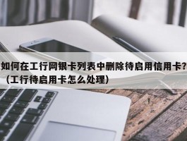如何在工行网银卡列表中删除待启用信用卡？（工行待启用卡怎么处理）