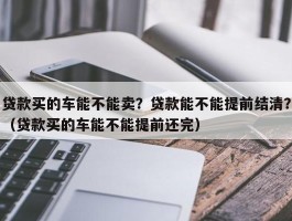 贷款买的车能不能卖？贷款能不能提前结清？（贷款买的车能不能提前还完）