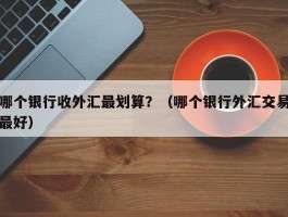 哪个银行收外汇最划算？（哪个银行外汇交易最好）