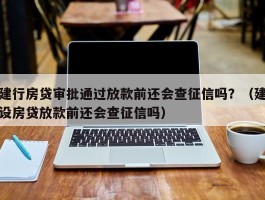 建行房贷审批通过放款前还会查征信吗？（建设房贷放款前还会查征信吗）