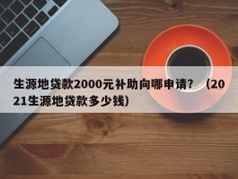 生源地贷款2000元补助向哪申请？（2021生源地贷款多少钱）