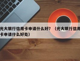 光大银行信用卡申请什么好？（光大银行信用卡申请什么好处）