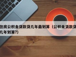 住房公积金贷款贷几年最划算（公积金贷款贷几年划算?）