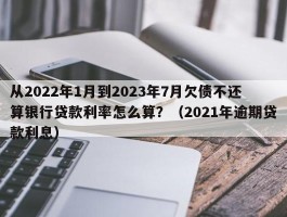 从2022年1月到2023年7月欠债不还算银行贷款利率怎么算？（2021年逾期贷款利息）