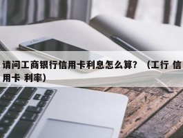 请问工商银行信用卡利息怎么算？（工行 信用卡 利率）
