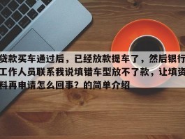 贷款买车通过后，已经放款提车了，然后银行工作人员联系我说填错车型放不了款，让填资料再申请怎么回事？的简单介绍