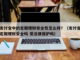 支付宝中的定期理财安全性怎么样？（支付宝定期理财安全吗 受法律保护吗）