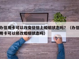 办信用卡可以改变征信上婚姻状态吗？（办信用卡可以修改婚姻状态吗）