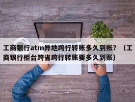 工商银行atm异地跨行转账多久到账？（工商银行柜台跨省跨行转账要多久到账）