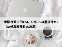 金融行业中的F&I、GM、SM是指什么？（gmf金融是什么意思）