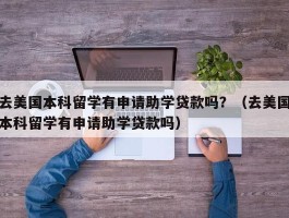 去美国本科留学有申请助学贷款吗？（去美国本科留学有申请助学贷款吗）