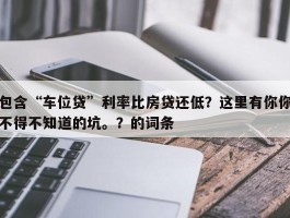 包含“车位贷”利率比房贷还低？这里有你你不得不知道的坑。？的词条