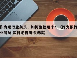 作为银行业务员，如何跑信用卡？（作为银行业务员,如何跑信用卡贷款）