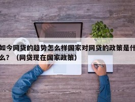 如今网贷的趋势怎么样国家对网贷的政策是什么？（网贷现在国家政策）