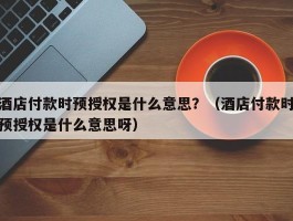 酒店付款时预授权是什么意思？（酒店付款时预授权是什么意思呀）