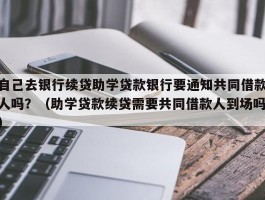 自己去银行续贷助学贷款银行要通知共同借款人吗？（助学贷款续贷需要共同借款人到场吗）