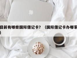 目前有哪些国际借记卡？（国际借记卡办哪家）