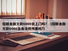 招联金融欠款6000会上门吗？（招联金融欠款6000会有法院传票吗?）