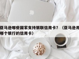 亚马逊哪些国家支持银联信用卡？（亚马逊用哪个银行的信用卡）