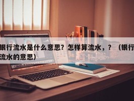 银行流水是什么意思？怎样算流水，？（银行流水的意思）
