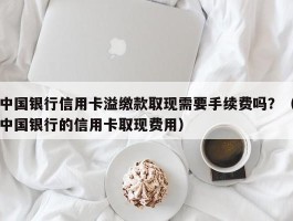 中国银行信用卡溢缴款取现需要手续费吗？（中国银行的信用卡取现费用）