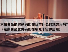 京东白条的付款码能在超市什么的地方用吗？（京东白条支付码能在哪儿个实体店用）