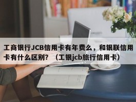 工商银行JCB信用卡有年费么，和银联信用卡有什么区别？（工银jcb旅行信用卡）