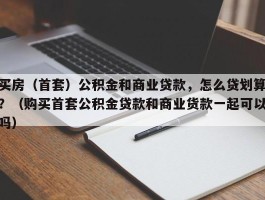 买房（首套）公积金和商业贷款，怎么贷划算？（购买首套公积金贷款和商业货款一起可以吗）