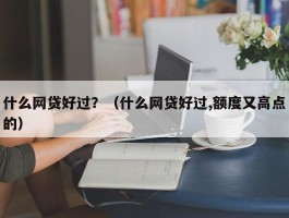 什么网贷好过？（什么网贷好过,额度又高点的）