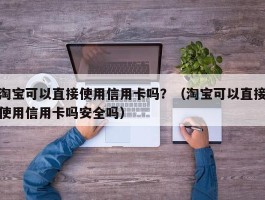 淘宝可以直接使用信用卡吗？（淘宝可以直接使用信用卡吗安全吗）