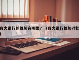 各大银行的优势在哪里？（各大银行优势对比）