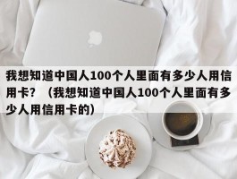 我想知道中国人100个人里面有多少人用信用卡？（我想知道中国人100个人里面有多少人用信用卡的）