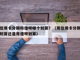 信用卡分期和借呗哪个划算？（用信用卡分期划算还是用借呗划算）