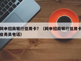网申招商银行信用卡？（网申招商银行信用卡业务员电话）