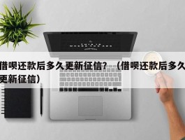 借呗还款后多久更新征信？（借呗还款后多久更新征信）